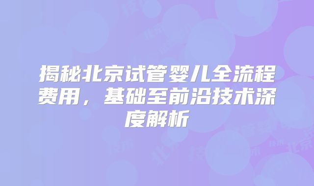 揭秘北京试管婴儿全流程费用，基础至前沿技术深度解析