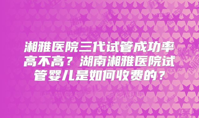 湘雅医院三代试管成功率高不高?湖南湘雅医院试管婴儿是如何收费的?
