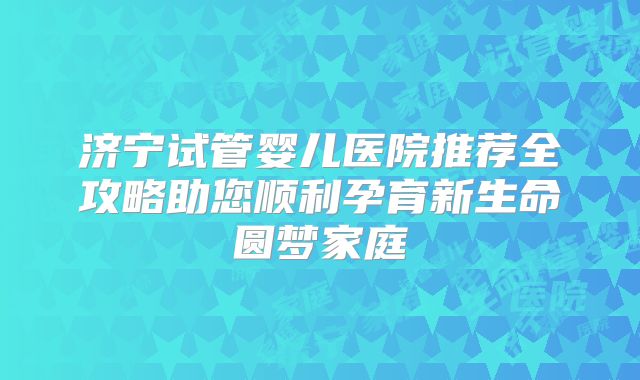 济宁试管婴儿医院推荐全攻略助您顺利孕育新生命圆梦家庭