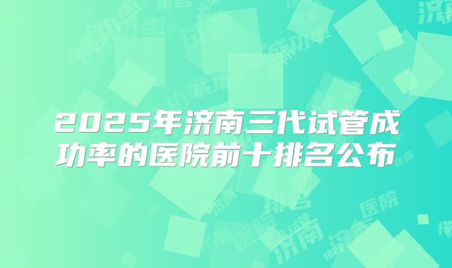 2025年济南三代试管成功率的医院前十排名公布