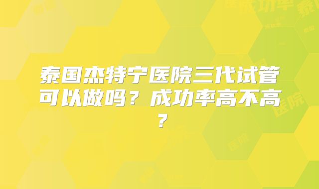 泰国杰特宁医院三代试管可以做吗？成功率高不高？