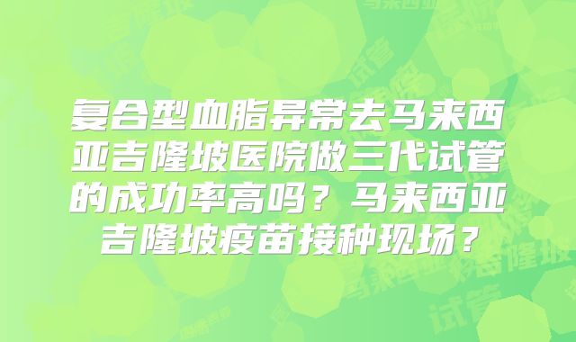 复合型血脂异常去马来西亚吉隆坡医院做三代试管的成功率高吗?马来西亚吉隆坡疫苗接种现场?