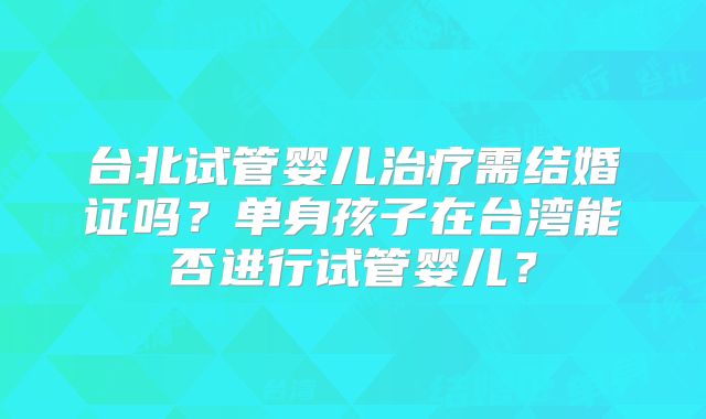 台北试管婴儿治疗需结婚证吗?单身孩子在台湾能否进行试管婴儿?