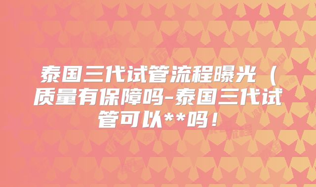 泰国三代试管流程曝光(质量有保障吗-泰国三代试管可以**吗!
