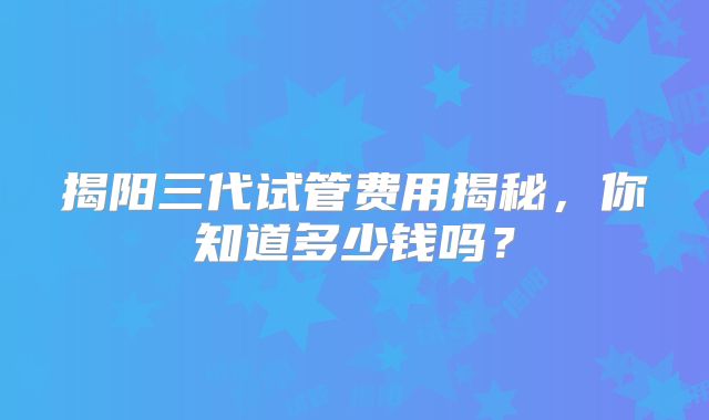 揭阳三代试管费用揭秘，你知道多少钱吗？