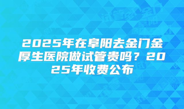 2025年在阜阳去金门金厚生医院做试管贵吗？2025年收费公布