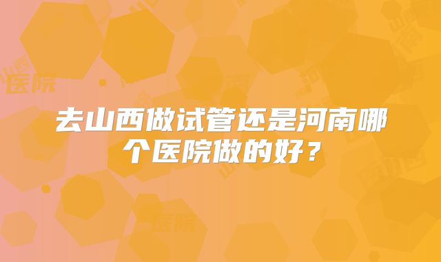 去山西做试管还是河南哪个医院做的好？