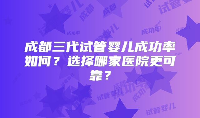 成都三代试管婴儿成功率如何？选择哪家医院更可靠？