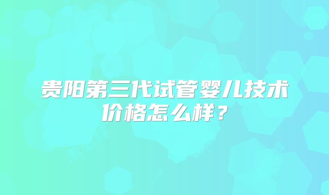 贵阳第三代试管婴儿技术价格怎么样？