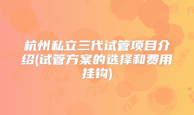 杭州私立三代试管项目介绍(试管方案的选择和费用挂钩)