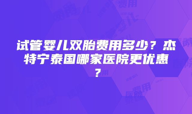 试管婴儿双胎费用多少？杰特宁泰国哪家医院更优惠？