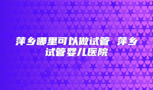 萍乡哪里可以做试管 萍乡试管婴儿医院