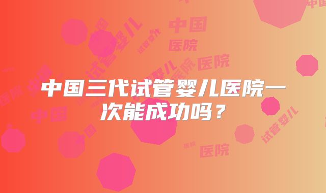 中国三代试管婴儿医院一次能成功吗？