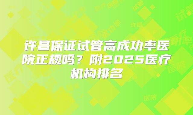 许昌保证试管高成功率医院正规吗？附2025医疗机构排名