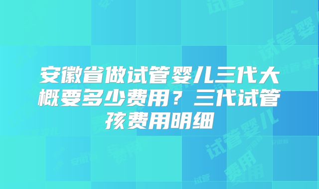安徽省做试管婴儿三代大概要多少费用?三代试管孩费用明细