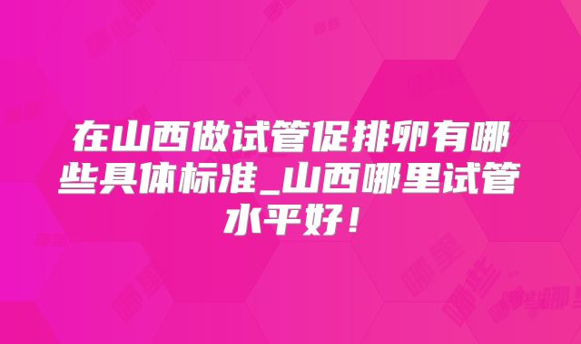 在山西做试管促排卵有哪些具体标准_山西哪里试管水平好！