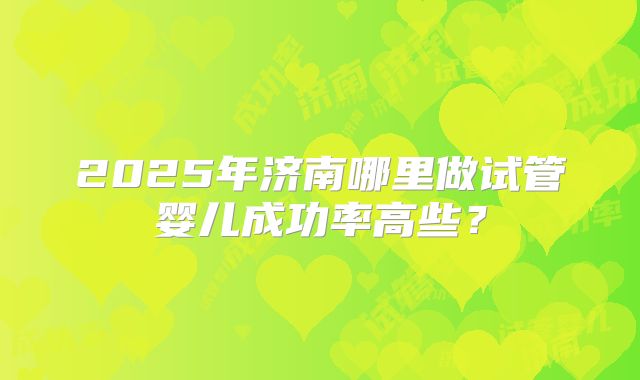 2025年济南哪里做试管婴儿成功率高些？