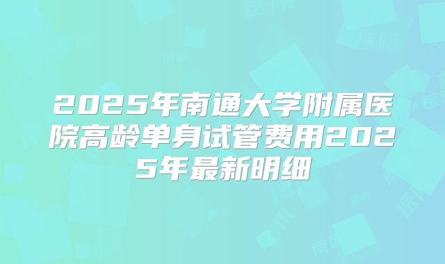 2025年南通大学附属医院高龄单身试管费用2025年最新明细