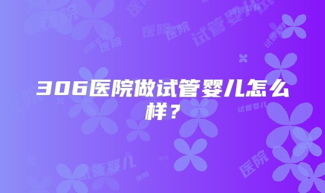 306医院做试管婴儿怎么样？