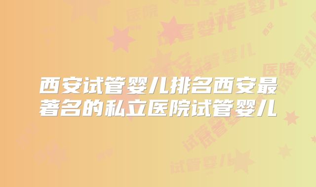 西安试管婴儿排名西安最著名的私立医院试管婴儿