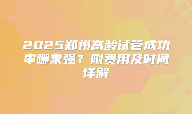 2025郑州高龄试管成功率哪家强？附费用及时间详解