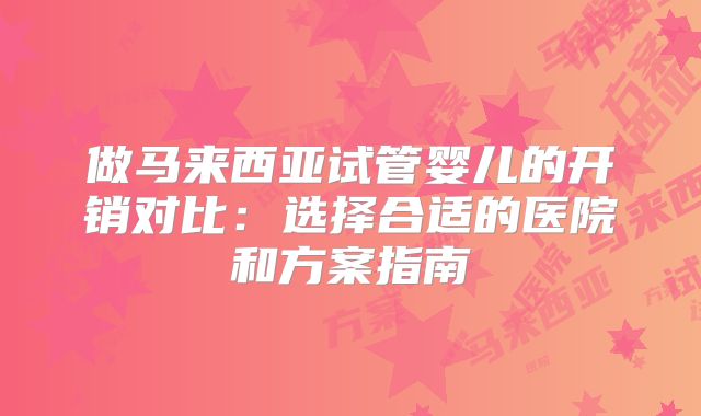 做马来西亚试管婴儿的开销对比：选择合适的医院和方案指南