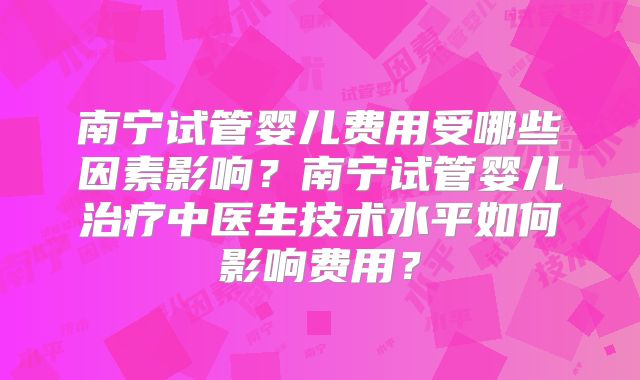 南宁试管婴儿费用受哪些因素影响?南宁试管婴儿治疗中医生技术水平如何影响费用?