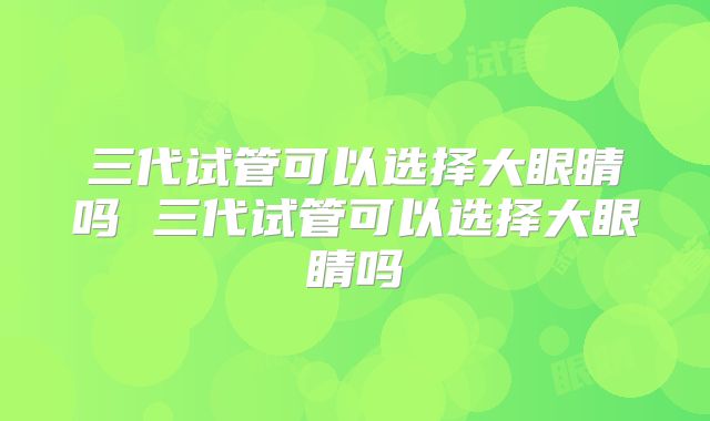 三代试管可以选择大眼睛吗 三代试管可以选择大眼睛吗