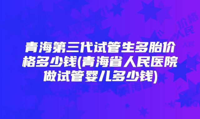 青海第三代试管生多胎价格多少钱(青海省人民医院做试管婴儿多少钱)