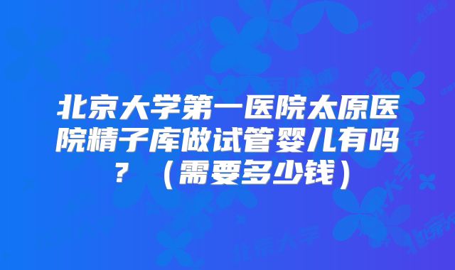 北京大学第一医院太原医院精子库做试管婴儿有吗?(需要多少钱)