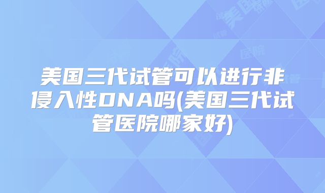 美国三代试管可以进行非侵入性DNA吗(美国三代试管医院哪家好)