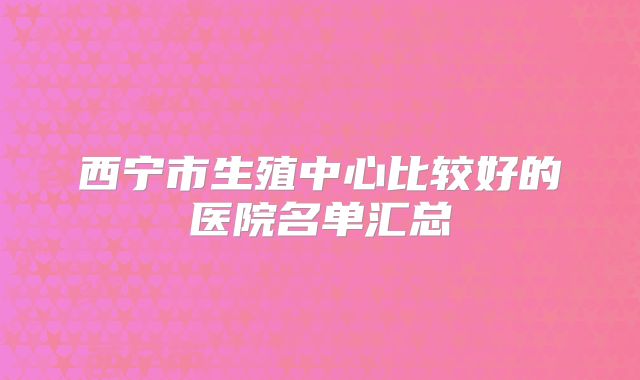西宁市生殖中心比较好的医院名单汇总