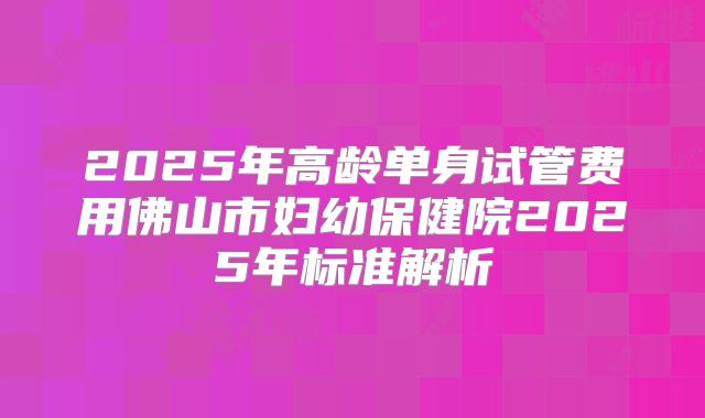 2025年高龄单身试管费用佛山市妇幼保健院2025年标准解析