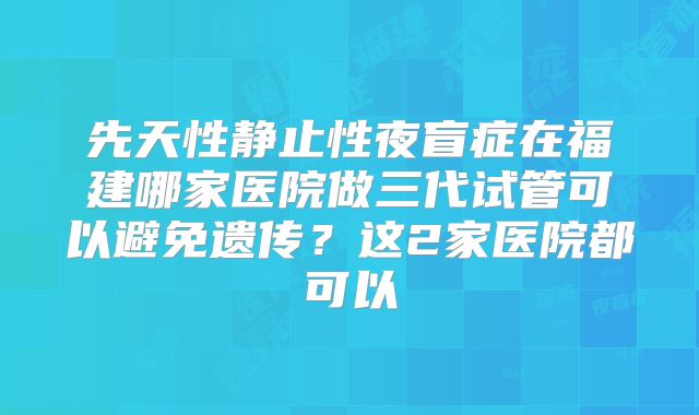 先天性静止性夜盲症在福建哪家医院做三代试管可以避免遗传？这2家医院都可以