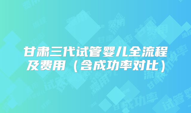 甘肃三代试管婴儿全流程及费用（含成功率对比）