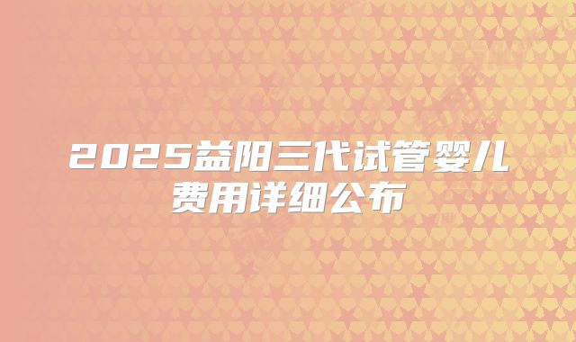 2025益阳三代试管婴儿费用详细公布