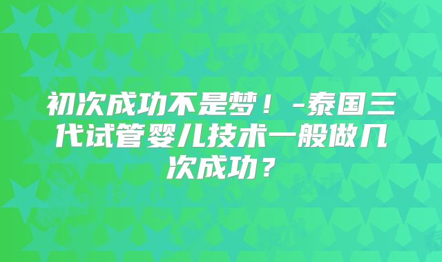 初次成功不是梦！-泰国三代试管婴儿技术一般做几次成功？