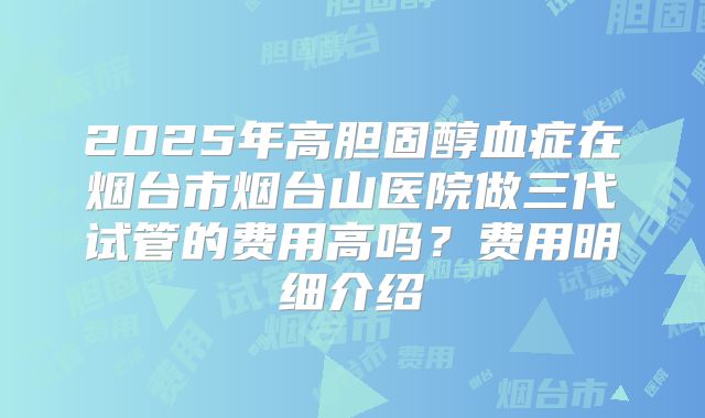 2025年高胆固醇血症在烟台市烟台山医院做三代试管的费用高吗?费用明细介绍