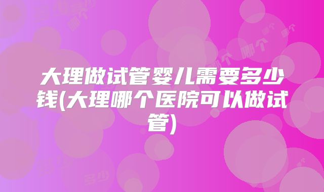 大理做试管婴儿需要多少钱(大理哪个医院可以做试管)