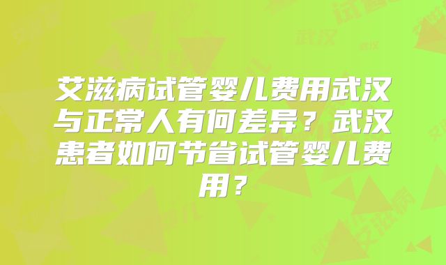 艾滋病试管婴儿费用武汉与正常人有何差异？武汉患者如何节省试管婴儿费用？