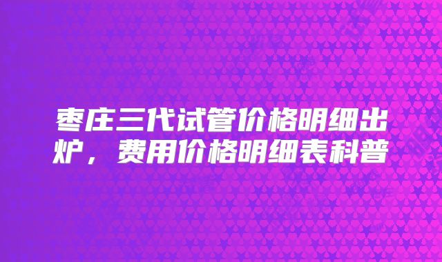 枣庄三代试管价格明细出炉，费用价格明细表科普
