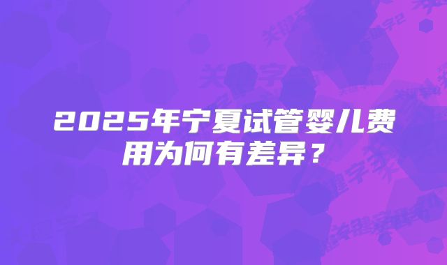 2025年宁夏试管婴儿费用为何有差异？
