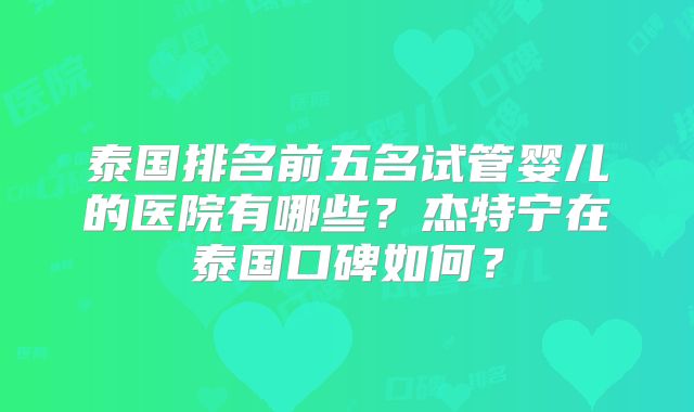泰国排名前五名试管婴儿的医院有哪些？杰特宁在泰国口碑如何？