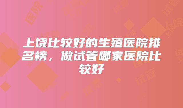上饶比较好的生殖医院排名榜，做试管哪家医院比较好