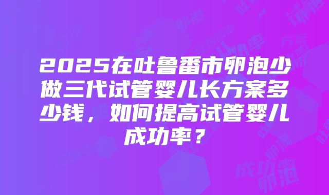 2025在吐鲁番市卵泡少做三代试管婴儿长方案多少钱，如何提高试管婴儿成功率？
