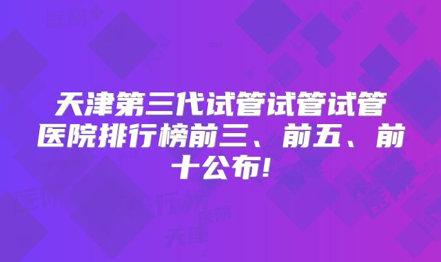 天津第三代试管试管试管医院排行榜前三、前五、前十公布!