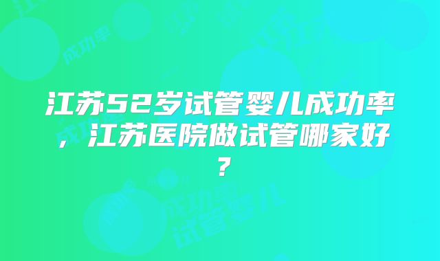 江苏52岁试管婴儿成功率，江苏医院做试管哪家好？