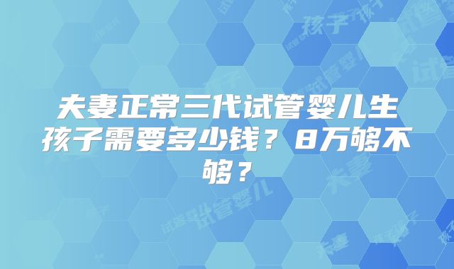 夫妻正常三代试管婴儿生孩子需要多少钱？8万够不够？