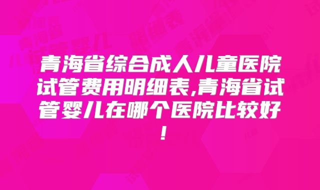 青海省综合成人儿童医院试管费用明细表,青海省试管婴儿在哪个医院比较好！