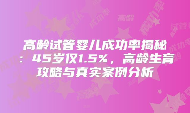 高龄试管婴儿成功率揭秘：45岁仅1.5%，高龄生育攻略与真实案例分析